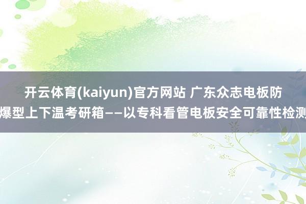 开云体育(kaiyun)官方网站 广东众志电板防爆型上下温考研箱——以专科看管电板安全可靠性检测