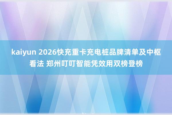kaiyun 2026快充重卡充电桩品牌清单及中枢看法 郑州叮叮智能凭效用双榜登榜