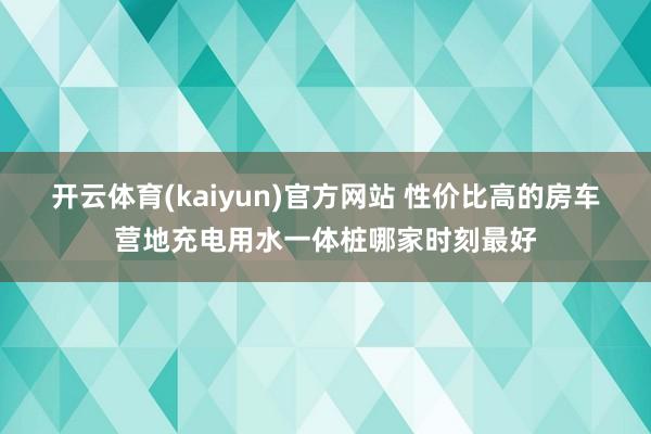 开云体育(kaiyun)官方网站 性价比高的房车营地充电用水一体桩哪家时刻最好