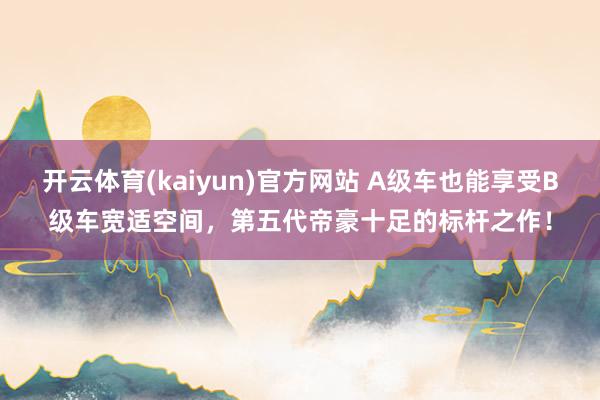 开云体育(kaiyun)官方网站 A级车也能享受B级车宽适空间，第五代帝豪十足的标杆之作！