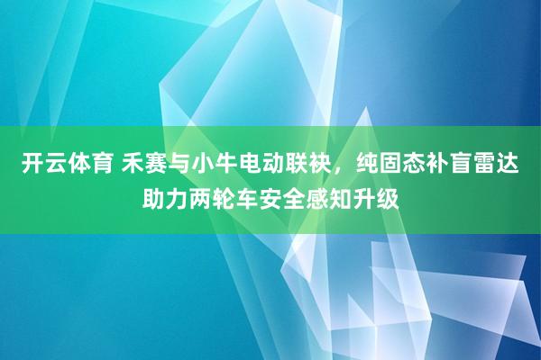开云体育 禾赛与小牛电动联袂，纯固态补盲雷达助力两轮车安全感知升级
