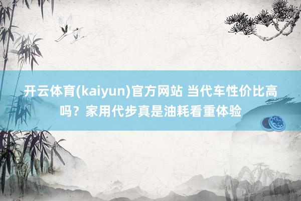 开云体育(kaiyun)官方网站 当代车性价比高吗？家用代步真是油耗看重体验
