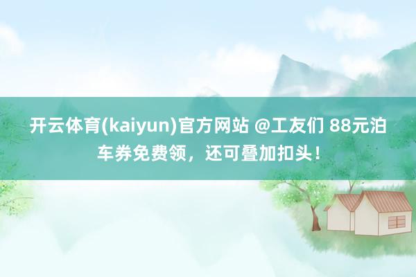 开云体育(kaiyun)官方网站 @工友们 88元泊车券免费领，还可叠加扣头！