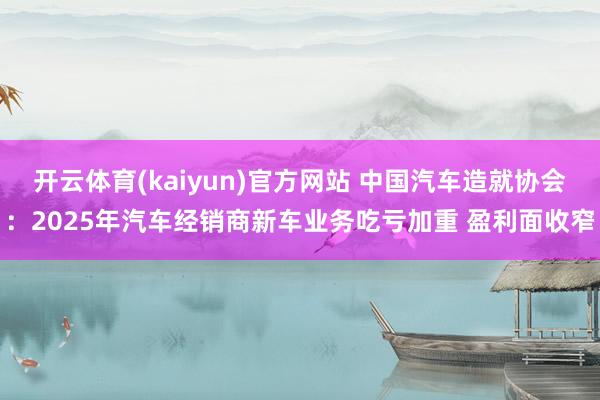 开云体育(kaiyun)官方网站 中国汽车造就协会：2025年汽车经销商新车业务吃亏加重 盈利面收窄