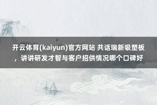 开云体育(kaiyun)官方网站 共话瑞新吸塑板，讲讲研发才智与客户招供情况哪个口碑好