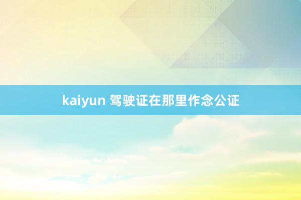 kaiyun 驾驶证在那里作念公证