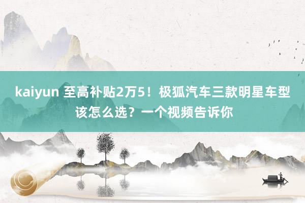 kaiyun 至高补贴2万5！极狐汽车三款明星车型 该怎么选？一个视频告诉你