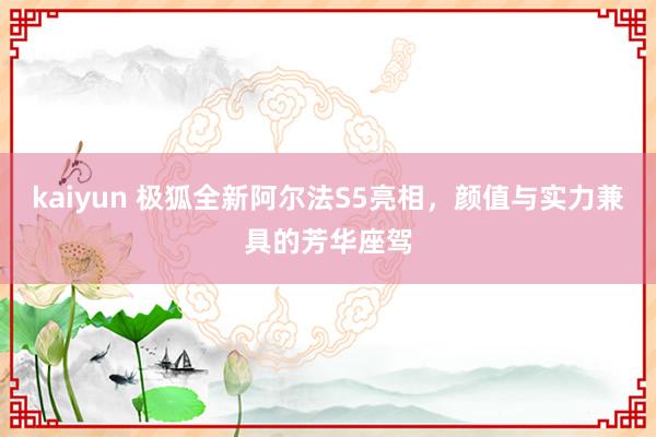 kaiyun 极狐全新阿尔法S5亮相，颜值与实力兼具的芳华座驾