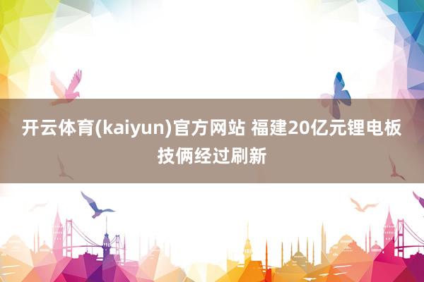 开云体育(kaiyun)官方网站 福建20亿元锂电板技俩经过刷新