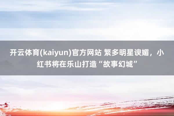 开云体育(kaiyun)官方网站 繁多明星谀媚，小红书将在乐山打造“故事幻城”