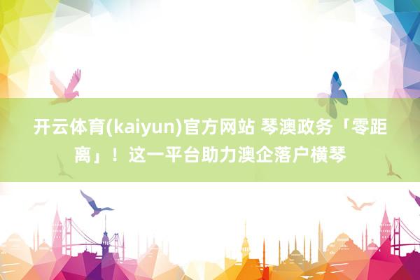 开云体育(kaiyun)官方网站 琴澳政务「零距离」！这一平台助力澳企落户横琴