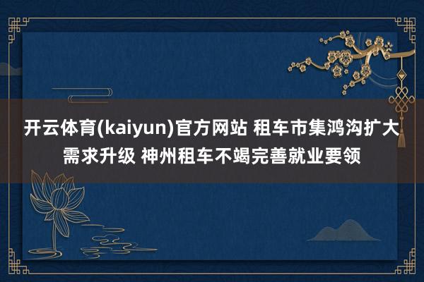 开云体育(kaiyun)官方网站 租车市集鸿沟扩大需求升级 神州租车不竭完善就业要领