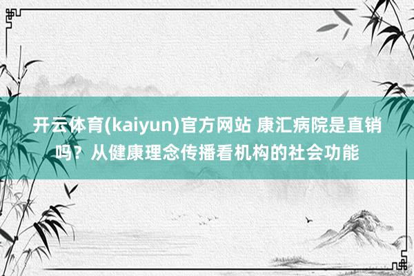 开云体育(kaiyun)官方网站 康汇病院是直销吗？从健康理念传播看机构的社会功能