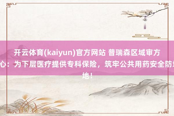 开云体育(kaiyun)官方网站 普瑞森区域审方中心：为下层医疗提供专科保险，筑牢公共用药安全防地！