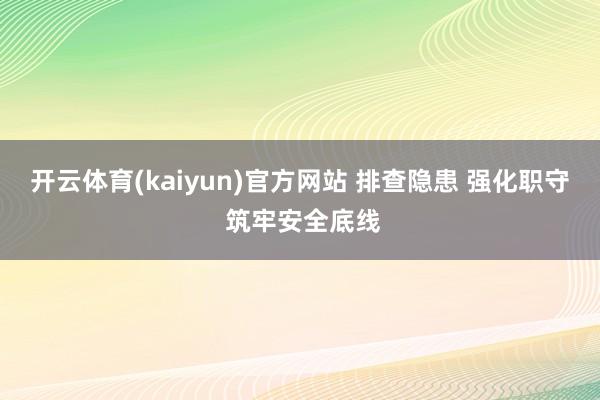 开云体育(kaiyun)官方网站 排查隐患 强化职守 筑牢安全底线