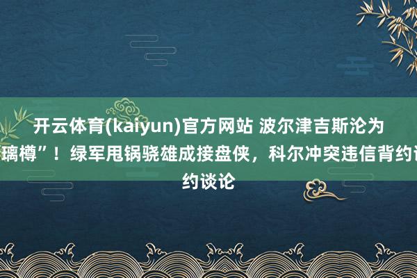开云体育(kaiyun)官方网站 波尔津吉斯沦为“玻璃樽”！绿军甩锅骁雄成接盘侠，科尔冲突违信背约谈论