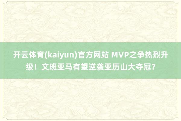 开云体育(kaiyun)官方网站 MVP之争热烈升级！文班亚马有望逆袭亚历山大夺冠？