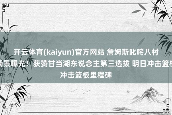 开云体育(kaiyun)官方网站 詹姆斯叱咤八村垒热议场景曝光！获赞甘当湖东说念主第三选拔 明日冲击篮板里程碑