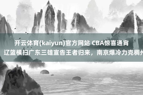 开云体育(kaiyun)官方网站 CBA惊喜通宵！辽篮横扫广东三雄宣告王者归来，南京爆冷力克稠州