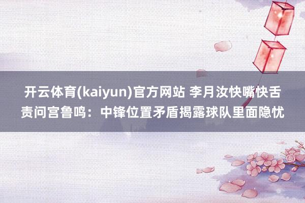 开云体育(kaiyun)官方网站 李月汝快嘴快舌责问宫鲁鸣：中锋位置矛盾揭露球队里面隐忧