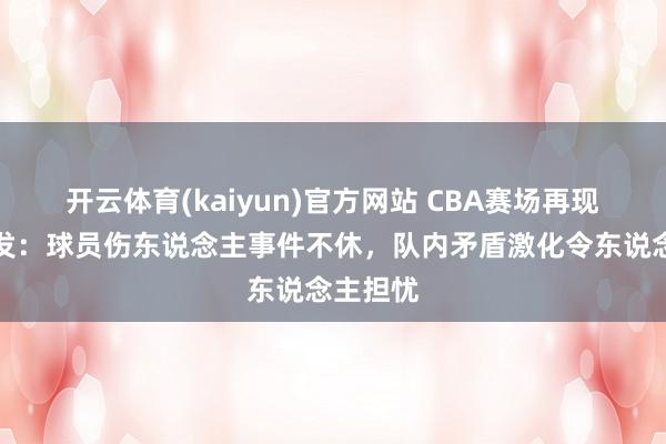 开云体育(kaiyun)官方网站 CBA赛场再现防碍频发：球员伤东说念主事件不休，队内矛盾激化令东说念主担忧