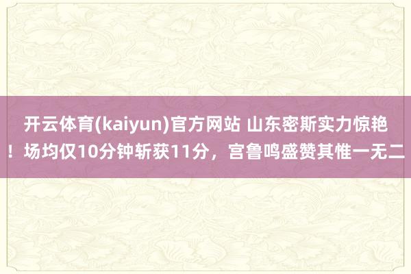 开云体育(kaiyun)官方网站 山东密斯实力惊艳！场均仅10分钟斩获11分，宫鲁鸣盛赞其惟一无二