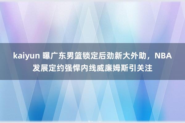 kaiyun 曝广东男篮锁定后劲新大外助，NBA发展定约强悍内线威廉姆斯引关注