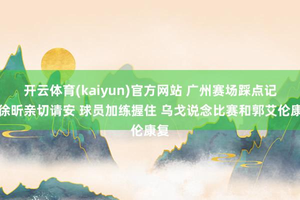 开云体育(kaiyun)官方网站 广州赛场踩点记：徐昕亲切请安 球员加练握住 乌戈说念比赛和郭艾伦康复