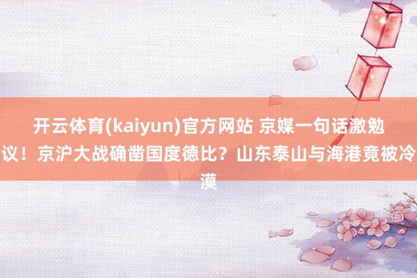 开云体育(kaiyun)官方网站 京媒一句话激勉热议！京沪大战确凿国度德比？山东泰山与海港竟被冷漠