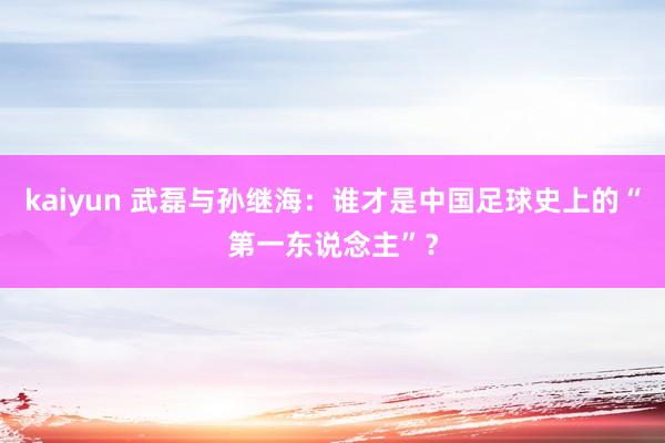 kaiyun 武磊与孙继海：谁才是中国足球史上的“第一东说念主”？