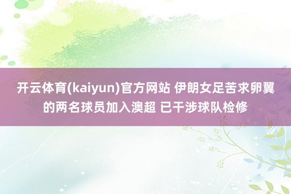 开云体育(kaiyun)官方网站 伊朗女足苦求卵翼的两名球员加入澳超 已干涉球队检修