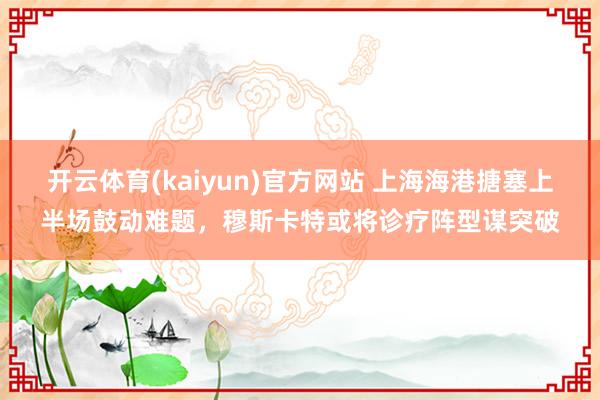 开云体育(kaiyun)官方网站 上海海港搪塞上半场鼓动难题，穆斯卡特或将诊疗阵型谋突破