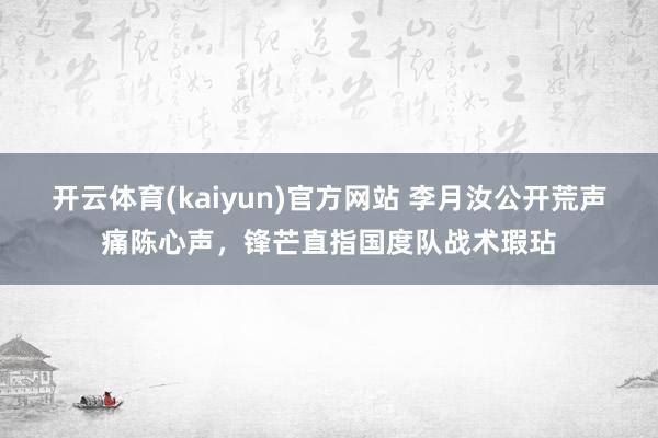 开云体育(kaiyun)官方网站 李月汝公开荒声痛陈心声，锋芒直指国度队战术瑕玷