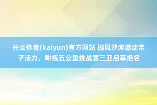 开云体育(kaiyun)官方网站 椰风沙滩燃动亲子活力，畊练五公里挑战赛三亚启幕报名
