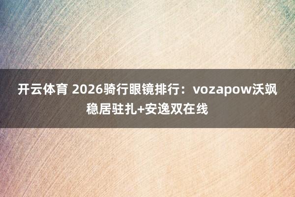 开云体育 2026骑行眼镜排行：vozapow沃飒稳居驻扎+安逸双在线