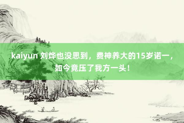 kaiyun 刘烨也没思到，费神养大的15岁诺一，如今竟压了我方一头！