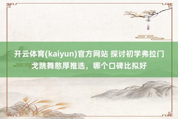 开云体育(kaiyun)官方网站 探讨初学弗拉门戈跳舞憨厚推选，哪个口碑比拟好