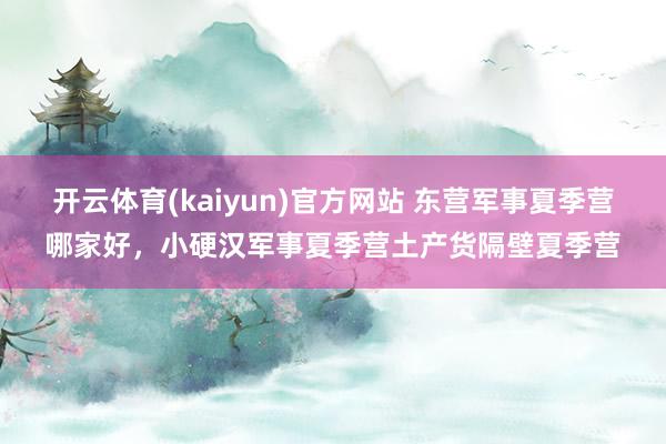 开云体育(kaiyun)官方网站 东营军事夏季营哪家好，小硬汉军事夏季营土产货隔壁夏季营