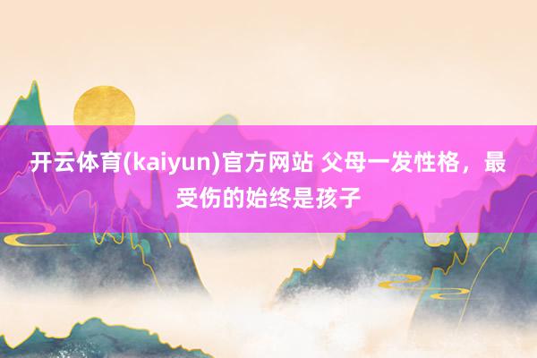 开云体育(kaiyun)官方网站 父母一发性格，最受伤的始终是孩子