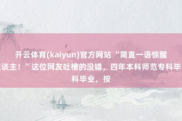 开云体育(kaiyun)官方网站 “简直一语惊醒梦中东谈主！”这位网友吐槽的没错，四年本科师范专科毕业，按