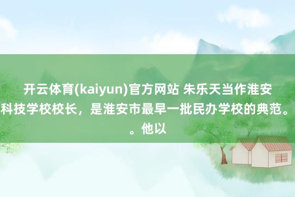 开云体育(kaiyun)官方网站 朱乐天当作淮安军星科技学校校长，是淮安市最早一批民办学校的典范。他以