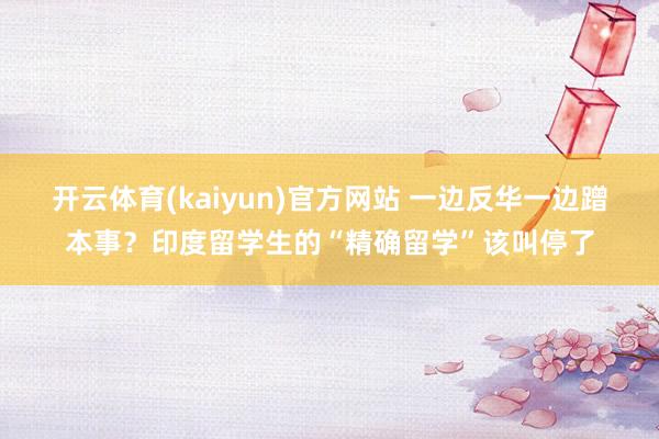 开云体育(kaiyun)官方网站 一边反华一边蹭本事？印度留学生的“精确留学”该叫停了