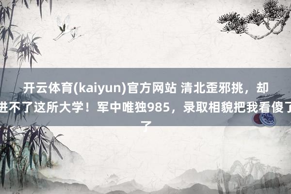 开云体育(kaiyun)官方网站 清北歪邪挑，却进不了这所大学！军中唯独985，录取相貌把我看傻了