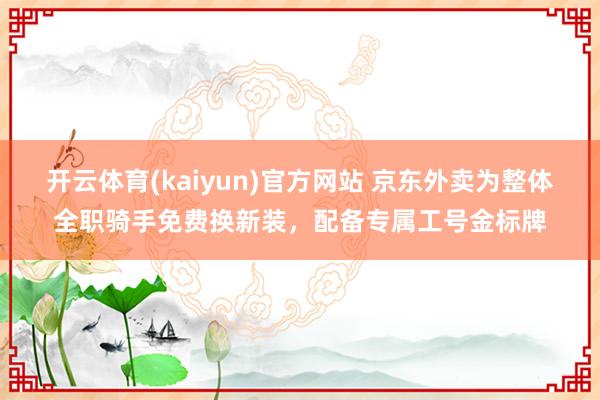 开云体育(kaiyun)官方网站 京东外卖为整体全职骑手免费换新装，配备专属工号金标牌