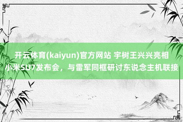 开云体育(kaiyun)官方网站 宇树王兴兴亮相小米SU7发布会，与雷军同框研讨东说念主机联接