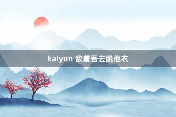 kaiyun 敌羞吾去脱他衣