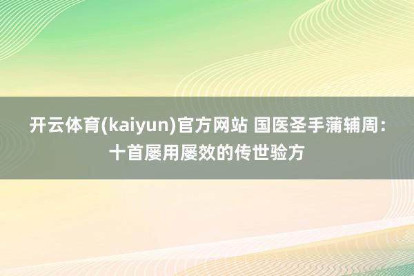 开云体育(kaiyun)官方网站 国医圣手蒲辅周：十首屡用屡效的传世验方