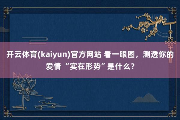 开云体育(kaiyun)官方网站 看一眼图，测透你的爱情 “实在形势”是什么？