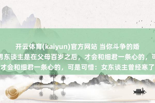 开云体育(kaiyun)官方网站 当你斗争的婚配越多，就会发现：好多男东谈主是在父母百岁之后，才会和细君一条心的，可是可惜：女东谈主曾经寒了心