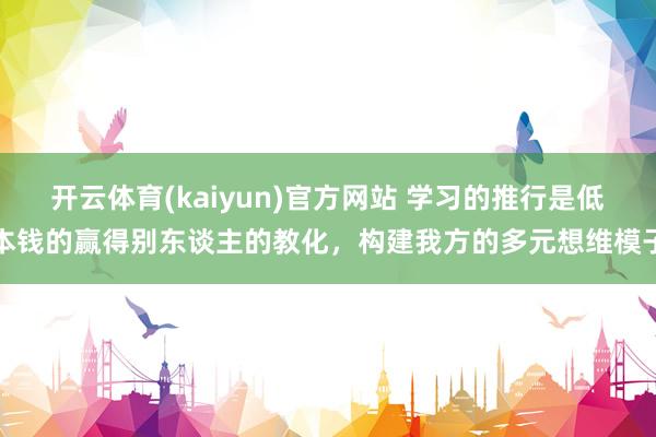 开云体育(kaiyun)官方网站 学习的推行是低本钱的赢得别东谈主的教化，构建我方的多元想维模子